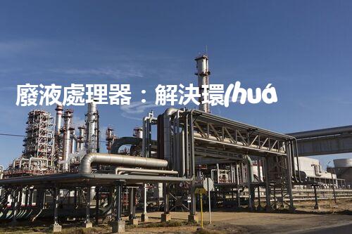 廢液處理器：解決環(huán)境隱患，拯救地球的黑科技！